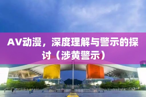 AV动漫，深度理解与警示的探讨（涉黄警示）