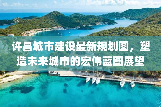 许昌城市建设最新规划图，塑造未来城市的宏伟蓝图展望