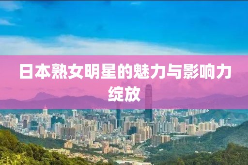日本熟女明星的魅力与影响力绽放