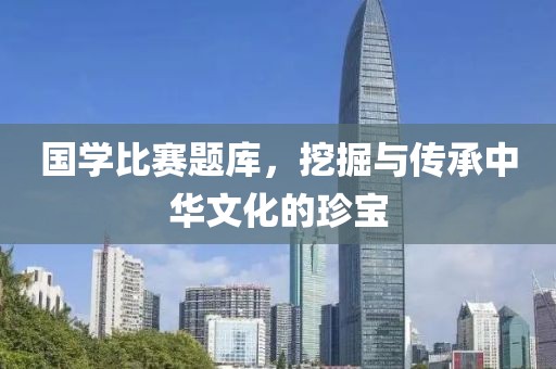 国学比赛题库，挖掘与传承中华文化的珍宝