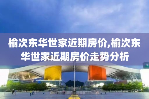 榆次东华世家近期房价,榆次东华世家近期房价走势分析