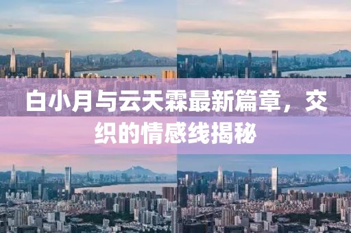 白小月与云天霖最新篇章，交织的情感线揭秘