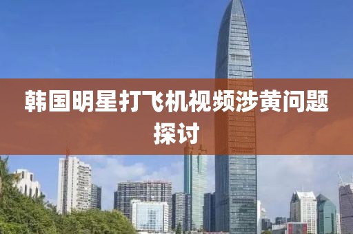 韩国明星打飞机视频涉黄问题探讨