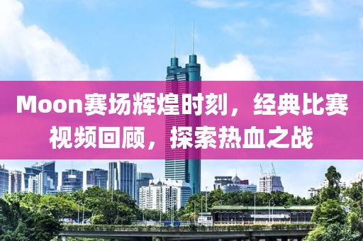 Moon赛场辉煌时刻，经典比赛视频回顾，探索热血之战