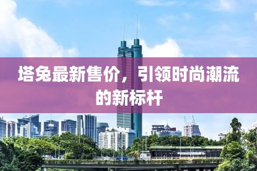 塔兔最新售价，引领时尚潮流的新标杆