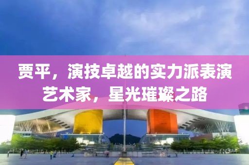 贾平，演技卓越的实力派表演艺术家，星光璀璨之路
