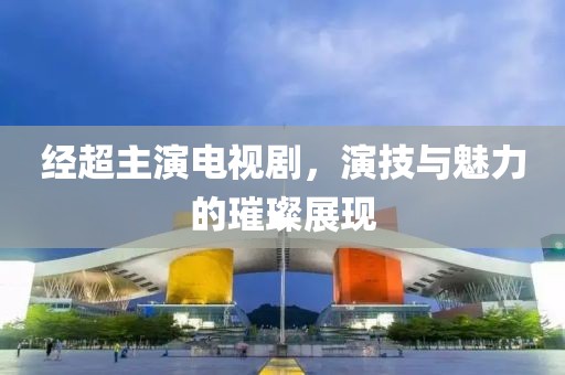 经超主演电视剧，演技与魅力的璀璨展现