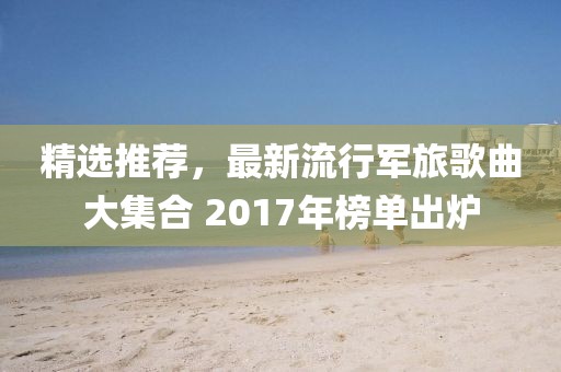 精选推荐，最新流行军旅歌曲大集合 2017年榜单出炉