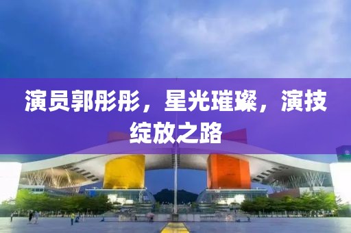 演员郭彤彤，星光璀璨，演技绽放之路