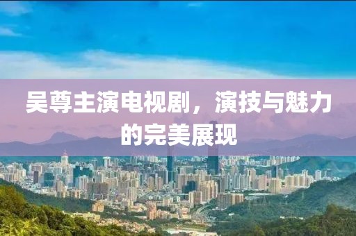 吴尊主演电视剧，演技与魅力的完美展现