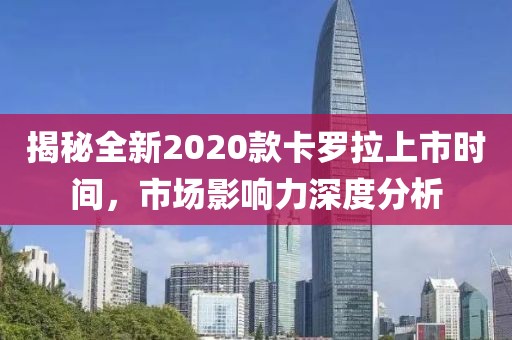 揭秘全新2020款卡罗拉上市时间，市场影响力深度分析