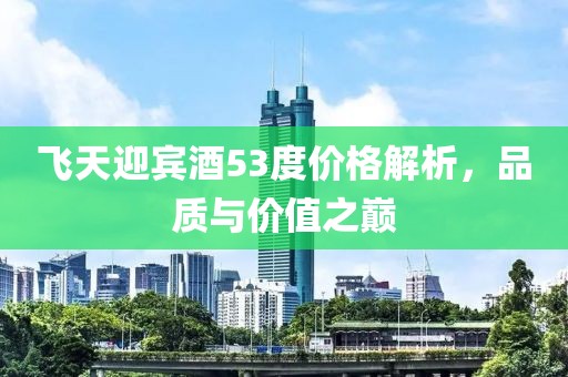 飞天迎宾酒53度价格解析，品质与价值之巅