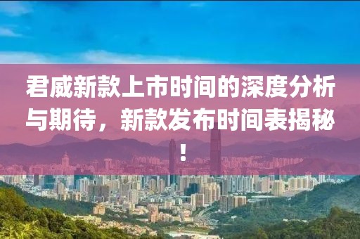 君威新款上市时间的深度分析与期待，新款发布时间表揭秘！
