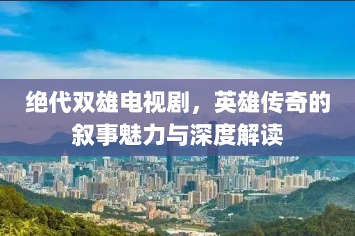 绝代双雄电视剧，英雄传奇的叙事魅力与深度解读