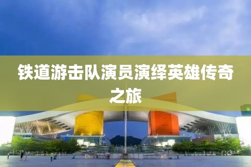 铁道游击队演员演绎英雄传奇之旅
