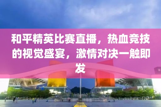 和平精英比赛直播，热血竞技的视觉盛宴，激情对决一触即发