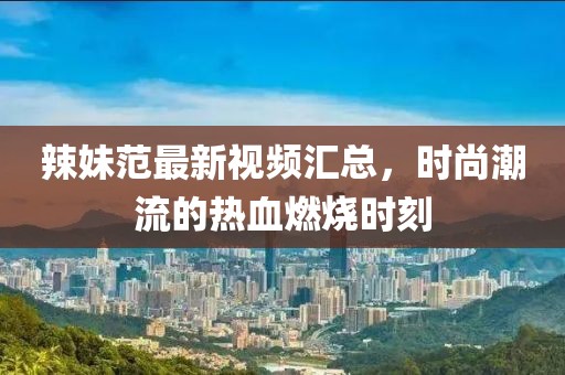 辣妹范最新视频汇总，时尚潮流的热血燃烧时刻