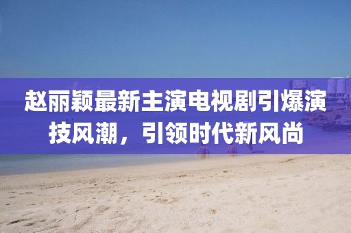 赵丽颖最新主演电视剧引爆演技风潮，引领时代新风尚