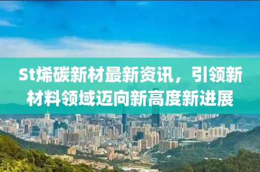 St烯碳新材最新资讯，引领新材料领域迈向新高度新进展