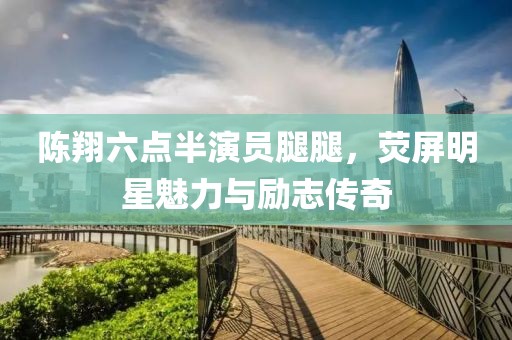 陈翔六点半演员腿腿，荧屏明星魅力与励志传奇