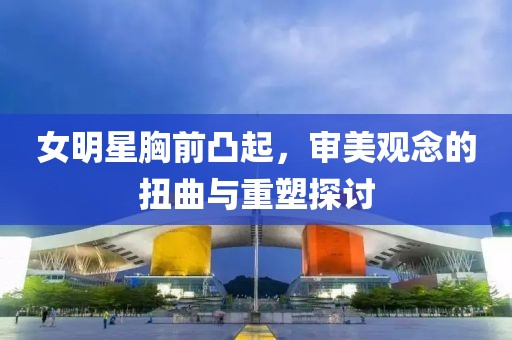 女明星胸前凸起，审美观念的扭曲与重塑探讨
