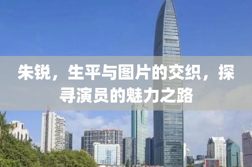 朱锐，生平与图片的交织，探寻演员的魅力之路