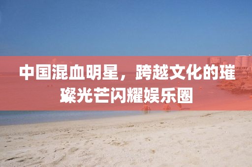 中国混血明星，跨越文化的璀璨光芒闪耀娱乐圈
