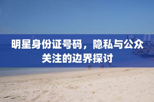 明星身份证号码，隐私与公众关注的边界探讨