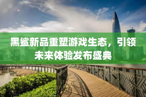 黑鲨新品重塑游戏生态，引领未来体验发布盛典