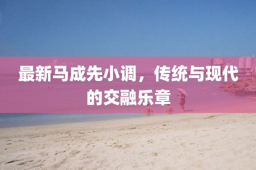 最新马成先小调，传统与现代的交融乐章