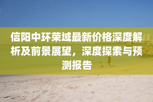 信阳中环荣域最新价格深度解析及前景展望，深度探索与预测报告