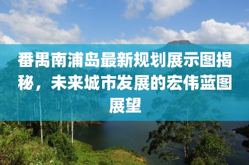 番禺南浦岛最新规划展示图揭秘，未来城市发展的宏伟蓝图展望
