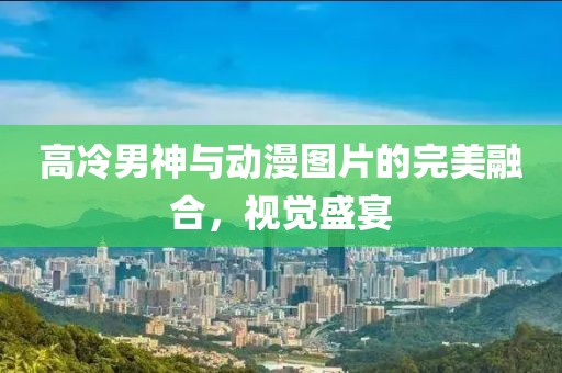 高冷男神与动漫图片的完美融合，视觉盛宴