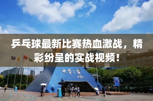 乒乓球最新比赛热血激战，精彩纷呈的实战视频！