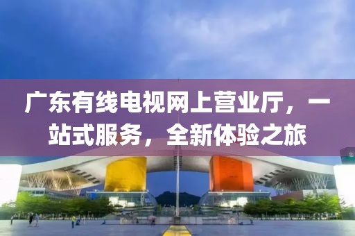 广东有线电视网上营业厅，一站式服务，全新体验之旅