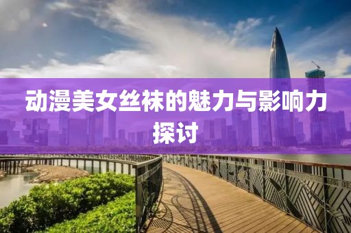 动漫美女丝袜的魅力与影响力探讨