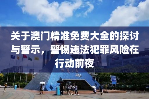 关于澳门精准免费大全的探讨与警示，警惕违法犯罪风险在行动前夜