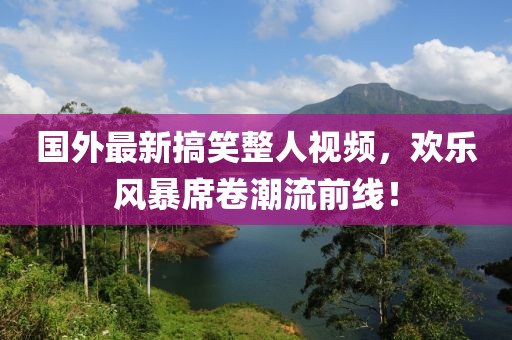 国外最新搞笑整人视频，欢乐风暴席卷潮流前线！