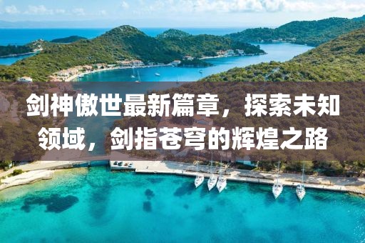 剑神傲世最新篇章，探索未知领域，剑指苍穹的辉煌之路