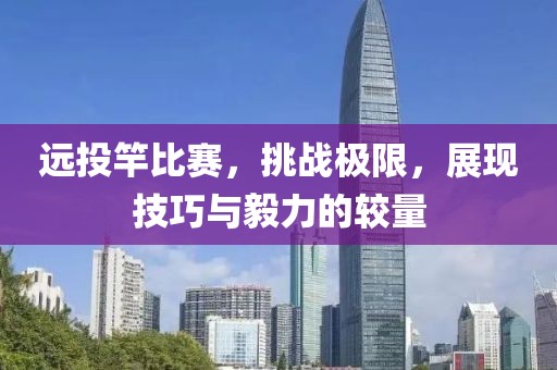 远投竿比赛，挑战极限，展现技巧与毅力的较量