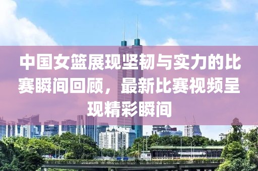 中国女篮展现坚韧与实力的比赛瞬间回顾，最新比赛视频呈现精彩瞬间