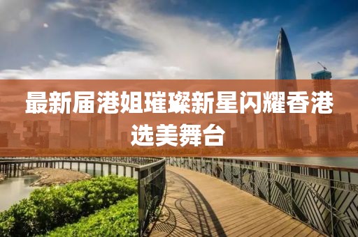 最新届港姐璀璨新星闪耀香港选美舞台