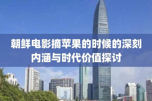 朝鲜电影摘苹果的时候的深刻内涵与时代价值探讨