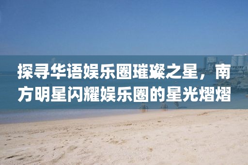 探寻华语娱乐圈璀璨之星，南方明星闪耀娱乐圈的星光熠熠