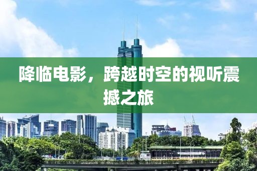 降临电影，跨越时空的视听震撼之旅