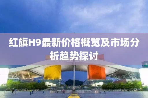 红旗H9最新价格概览及市场分析趋势探讨