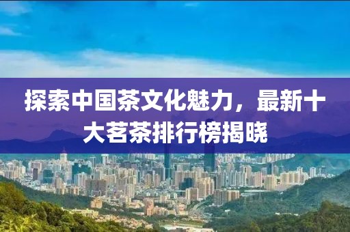 探索中国茶文化魅力，最新十大茗茶排行榜揭晓