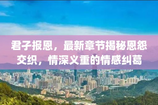 君孑报恩，最新章节揭秘恩怨交织，情深义重的情感纠葛