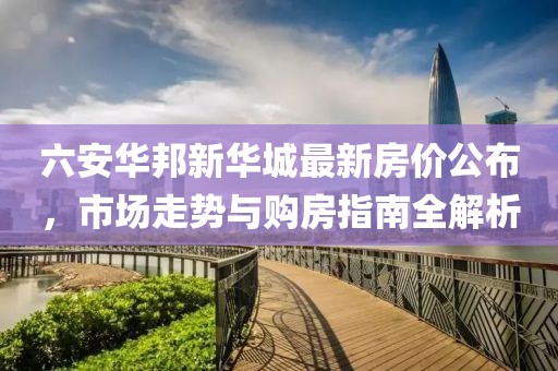 六安华邦新华城最新房价公布，市场走势与购房指南全解析