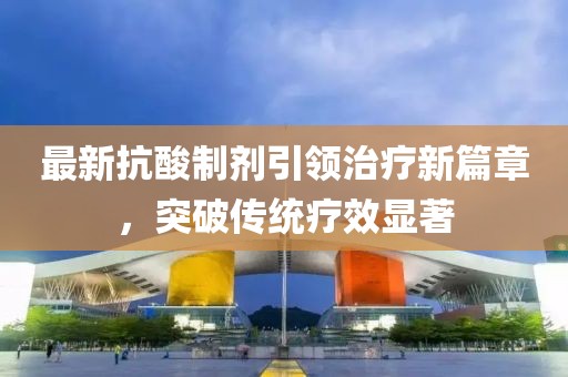 最新抗酸制剂引领治疗新篇章，突破传统疗效显著